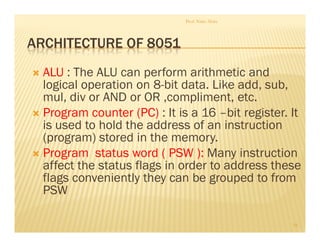 ARCHITECTURE OF 8051
 ALU : The ALU can perform arithmetic and
logical operation on 8-bit data. Like add, sub,
mul, div or AND or OR ,compliment, etc.
 Program counter (PC) : It is a 16 –bit register. It
is used to hold the address of an instruction
(program) stored in the memory.
 Program status word ( PSW ): Many instruction
affect the status flags in order to address these
flags conveniently they can be grouped to from
PSW
Prof. Nitin Ahire
16
 