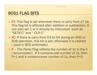 8051 FLAG BITS
 CY- This flag is set whenever there is carry from d7 bit.
This flag bit is affected after addition or subtraction. It
can also set 1 or 0 directly by instruction such as
“SETB C” and “ CLR C”
 AC- If there is carry from D3 to D4 during an ADD or
SUB operation, this bit is set; otherwise it is cleared
( used in BCD arithmetic)
 P – The Parity Flag reflects the number of 1s in the A
( accumulator) . If A contains odd number of 1s, then
P=1 and A contains even number of 1s, then P=0
Prof. Nitin Ahire
19
 