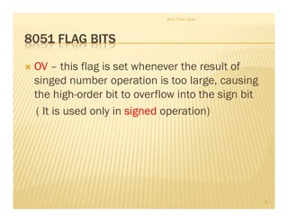 8051 FLAG BITS
 OV – this flag is set whenever the result of
singed number operation is too large, causing
the high-order bit to overflow into the sign bit
( It is used only in signed operation)
Prof. Nitin Ahire
20
 