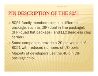 PIN DESCRIPTION OF THE 8051
 8051 family members come in different
package, such as DIP (dual in line package),
QFP (quad flat package), and LLC (leadless chip
carrier)
 Some companies provide a 20 pin version of
8051 with reduced numbers of I/O ports
 Majority of developers use the 40-pin DIP
package chip.
Prof. Nitin Ahire
36
 