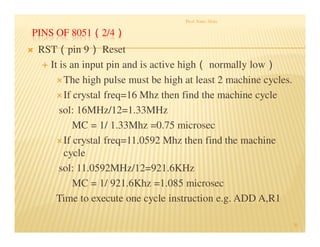 PINS OF 8051（2/4）
 RST（pin 9） Reset
 It is an input pin and is active high（ normally low）
The high pulse must be high at least 2 machine cycles.
If crystal freq=16 Mhz then find the machine cycle
sol: 16MHz/12=1.33MHz
MC = 1/ 1.33Mhz =0.75 microsec
If crystal freq=11.0592 Mhz then find the machine
cycle
sol: 11.0592MHz/12=921.6KHz
MC = 1/ 921.6Khz =1.085 microsec
Time to execute one cycle instruction e.g. ADD A,R1
Prof. Nitin Ahire
39
 