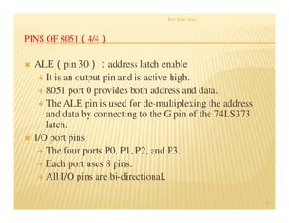 PINS OF 8051（4/4）
 ALE（pin 30）：address latch enable
 It is an output pin and is active high.
 8051 port 0 provides both address and data.
 The ALE pin is used for de-multiplexing the address
and data by connecting to the G pin of the 74LS373
latch.
 I/O port pins
 The four ports P0, P1, P2, and P3.
 Each port uses 8 pins.
 All I/O pins are bi-directional.
.
Prof. Nitin Ahire
44
 