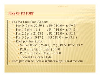 PINS OF I/O PORT
 The 8051 has four I/O ports
 Port 0 （pins 32-39） ：P0（P0.0～ to P0.7）
 Port 1（pins 1-8） ：P1（P1.0～ to P1.7）
 Port 2（pins 21-28） ：P2（P2.0～ to P2.7）
 Port 3（pins 10-17） ：P3（P3.0～ to P3.7）
 Each port has 8 pins.
Named P0.X （X=0,1,...,7）, P1.X, P2.X, P3.X
P0.0 is the bit 0（LSB）of P0
P0.7 is the bit 7（MSB）of P0
These 8 bits form a byte.
 Each port can be used as input or output (bi-direction).
Prof. Nitin Ahire
45
 