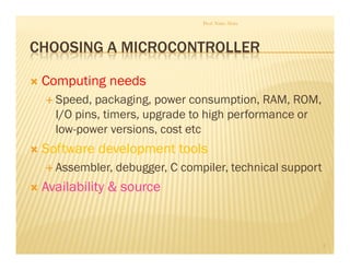 CHOOSING A MICROCONTROLLER
 Computing needs
 Speed, packaging, power consumption, RAM, ROM,
I/O pins, timers, upgrade to high performance or
low-power versions, cost etc
 Software development tools
 Assembler, debugger, C compiler, technical support
 Availability  source
Prof. Nitin Ahire
5
 