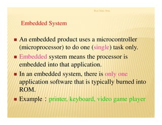 Prof. Nitin Ahire
7
 An embedded product uses a microcontroller
(microprocessor) to do one (single) task only.
 Embedded system means the processor is
embedded into that application.
 In an embedded system, there is only one
application software that is typically burned into
ROM.
 Example：printer, keyboard, video game player
Embedded System
 