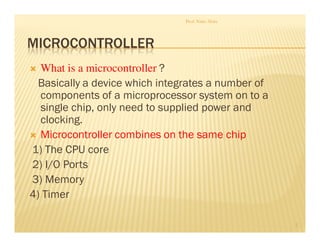 MICROCONTROLLER
What is a microcontroller ?
Basically a device which integrates a number of
components of a microprocessor system on to a
single chip, only need to supplied power and
clocking.
Microcontroller combines on the same chip
1) The CPU core
2) I/O Ports
3) Memory
4) Timer
Prof. Nitin Ahire
2
 