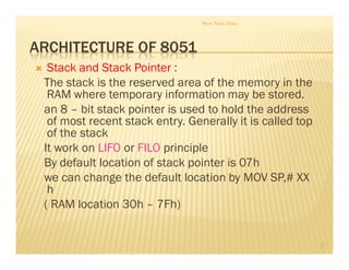 ARCHITECTURE OF 8051
Stack and Stack Pointer :
The stack is the reserved area of the memory in the
RAM where temporary information may be stored.
an 8 – bit stack pointer is used to hold the address
of most recent stack entry. Generally it is called top
of the stack
It work on LIFO or FILO principle
By default location of stack pointer is 07h
we can change the default location by MOV SP,# XX
h
( RAM location 30h – 7Fh)
Prof. Nitin Ahire
27
 