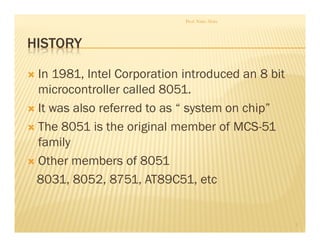 HISTORY
In 1981, Intel Corporation introduced an 8 bit
microcontroller called 8051.
It was also referred to as “ system on chip”
The 8051 is the original member of MCS-51
family
Other members of 8051
8031, 8052, 8751, AT89C51, etc
Prof. Nitin Ahire
3
 