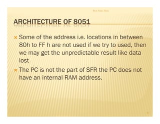 ARCHITECTURE OF 8051
Some of the address i.e. locations in between
80h to FF h are not used if we try to used, then
we may get the unpredictable result like data
lost
The PC is not the part of SFR the PC does not
have an internal RAM address.
Prof. Nitin Ahire
30
 