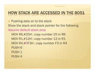 HOW STACK ARE ACCESSED IN THE 8051
Pushing data on to the stack
Show the stack and stack pointer for the following
Assume default stack area
MOV R6,#25H ; copy number 25 in R6
MOV R1,#12H ; copy number 12 in R1
MOV R4,#0F3H ; copy number F3 in R4
PUSH 6
PUSH 1
PUSH 4
Prof. Nitin Ahire
32
 