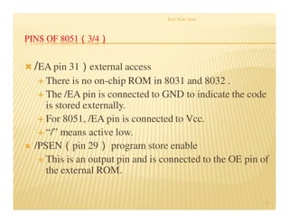 PINS OF 8051（3/4）
/EA pin 31）external access
There is no on-chip ROM in 8031 and 8032 .
The /EA pin is connected to GND to indicate the code
is stored externally.
For 8051, /EA pin is connected to Vcc.
“/” means active low.
/PSEN（pin 29） program store enable
This is an output pin and is connected to the OE pin of
the external ROM.
Prof. Nitin Ahire
43
 
