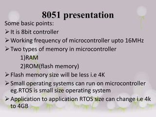 8051 presentation
Some basic points:
It is 8bit controller
Working frequency of microcontroller upto 16MHz
Two types of memory in microcontroller
1)RAM
2)ROM(flash memory)
Flash memory size will be less i.e 4K
Small operating systems can run on microcontroller
eg.RTOS is small size operating system
Application to application RTOS size can change i.e 4k
to 4GB
 