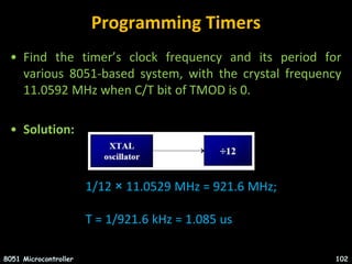 Programming Timers
• Find the timer’s clock frequency and its period for
various 8051-based system, with the crystal frequency
11.0592 MHz when C/T bit of TMOD is 0.
• Solution:
8051 Microcontroller 102
1/12 × 11.0529 MHz = 921.6 MHz;
T = 1/921.6 kHz = 1.085 us
 