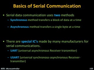 Basics of Serial Communication
• Serial data communication uses two methods
– Synchronous method transfers a block of data at a time
– Asynchronous method transfers a single byte at a time
• There are special IC’s made by many manufacturers for
serial communications.
– UART (universal asynchronous Receiver transmitter)
– USART (universal synchronous-asynchronous Receiver-
transmitter)
8051 Microcontroller 105
 