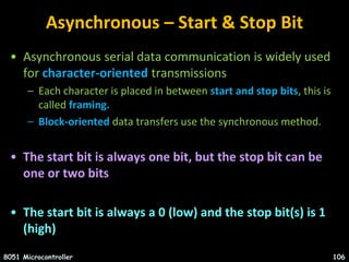 Asynchronous – Start & Stop Bit
• Asynchronous serial data communication is widely used
for character-oriented transmissions
– Each character is placed in between start and stop bits, this is
called framing.
– Block-oriented data transfers use the synchronous method.
• The start bit is always one bit, but the stop bit can be
one or two bits
• The start bit is always a 0 (low) and the stop bit(s) is 1
(high)
8051 Microcontroller 106
 