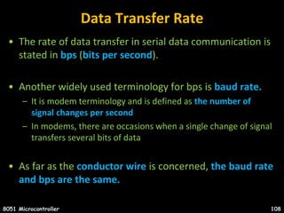 Data Transfer Rate
• The rate of data transfer in serial data communication is
stated in bps (bits per second).
• Another widely used terminology for bps is baud rate.
– It is modem terminology and is defined as the number of
signal changes per second
– In modems, there are occasions when a single change of signal
transfers several bits of data
• As far as the conductor wire is concerned, the baud rate
and bps are the same.
8051 Microcontroller 108
 