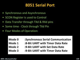 8051 Serial Port
• Synchronous and Asynchronous
• SCON Register is used to Control
• Data Transfer through TXd & RXd pins
• Some time - Clock through TXd Pin
• Four Modes of Operation:
8051 Microcontroller 109
Mode 0 :Synchronous Serial Communication
Mode 1 :8-Bit UART with Timer Data Rate
Mode 2 :9-Bit UART with Set Data Rate
Mode 3 :9-Bit UART with Timer Data Rate
 