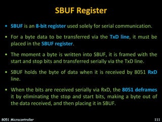 SBUF Register
• SBUF is an 8-bit register used solely for serial communication.
• For a byte data to be transferred via the TxD line, it must be
placed in the SBUF register.
• The moment a byte is written into SBUF, it is framed with the
start and stop bits and transferred serially via the TxD line.
• SBUF holds the byte of data when it is received by 8051 RxD
line.
• When the bits are received serially via RxD, the 8051 deframes
it by eliminating the stop and start bits, making a byte out of
the data received, and then placing it in SBUF.
8051 Microcontroller 111
 