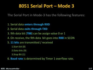 8051 Serial Port – Mode 3
The Serial Port in Mode-3 has the following features:
1. Serial data enters through RXD
2. Serial data exits through TXD
3. 9th data bit (TB8) can be assign value 0 or 1
4. On receive, the 9th data bit goes into RB8 in SCON
5. 11 bits are transmitted / received
1.Start bit (0)
2.Data bits (9)
3.Stop Bit (1)
6. Baud rate is determined by Timer 1 overflow rate.
8051 Microcontroller 117
 