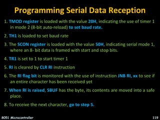 Programming Serial Data Reception
1. TMOD register is loaded with the value 20H, indicating the use of timer 1
in mode 2 (8-bit auto-reload) to set baud rate.
2. TH1 is loaded to set baud rate
3. The SCON register is loaded with the value 50H, indicating serial mode 1,
where an 8- bit data is framed with start and stop bits.
4. TR1 is set to 1 to start timer 1
5. RI is cleared by CLR RI instruction
6. The RI flag bit is monitored with the use of instruction JNB RI, xx to see if
an entire character has been received yet
7. When RI is raised, SBUF has the byte, its contents are moved into a safe
place.
8. To receive the next character, go to step 5.
8051 Microcontroller 119
 