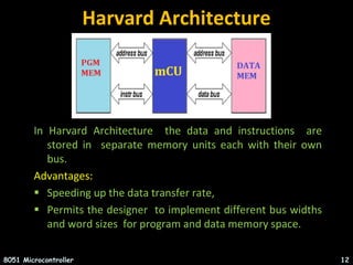 Harvard Architecture
In Harvard Architecture the data and instructions are
stored in separate memory units each with their own
bus.
Advantages:
 Speeding up the data transfer rate,
 Permits the designer to implement different bus widths
and word sizes for program and data memory space.
8051 Microcontroller 12
 