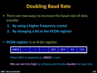 Doubling Baud Rate
• There are two ways to increase the baud rate of data
transfer
1. By using a higher frequency crystal
2. By changing a bit in the PCON register
• PCON register is an 8-bit register.
8051 Microcontroller 120
•When 8051 is powered up, SMOD is zero
•We can set it to high by software and thereby double the baud rate.
 