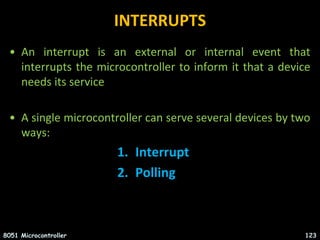INTERRUPTS
• An interrupt is an external or internal event that
interrupts the microcontroller to inform it that a device
needs its service
• A single microcontroller can serve several devices by two
ways:
1. Interrupt
2. Polling
8051 Microcontroller 123
 