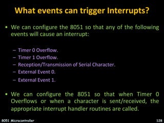 What events can trigger Interrupts?
• We can configure the 8051 so that any of the following
events will cause an interrupt:
– Timer 0 Overflow.
– Timer 1 Overflow.
– Reception/Transmission of Serial Character.
– External Event 0.
– External Event 1.
• We can configure the 8051 so that when Timer 0
Overflows or when a character is sent/received, the
appropriate interrupt handler routines are called.
8051 Microcontroller 128
 