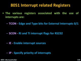 8051 Interrupt related Registers
• The various registers associated with the use of
interrupts are:
– TCON - Edge and Type bits for External Interrupts 0/1
– SCON - RI and TI interrupt flags for RS232
– IE - Enable interrupt sources
– IP - Specify priority of interrupts
8051 Microcontroller 130
 
