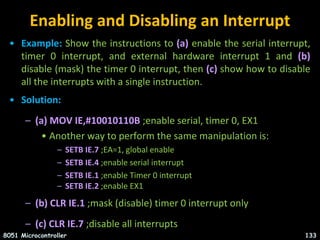 Enabling and Disabling an Interrupt
• Example: Show the instructions to (a) enable the serial interrupt,
timer 0 interrupt, and external hardware interrupt 1 and (b)
disable (mask) the timer 0 interrupt, then (c) show how to disable
all the interrupts with a single instruction.
• Solution:
– (a) MOV IE,#10010110B ;enable serial, timer 0, EX1
• Another way to perform the same manipulation is:
– SETB IE.7 ;EA=1, global enable
– SETB IE.4 ;enable serial interrupt
– SETB IE.1 ;enable Timer 0 interrupt
– SETB IE.2 ;enable EX1
– (b) CLR IE.1 ;mask (disable) timer 0 interrupt only
– (c) CLR IE.7 ;disable all interrupts
8051 Microcontroller 133
 