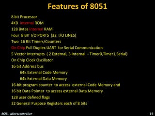 Features of 8051
8051 Microcontroller 15
8 bit Processor
4KB Internal ROM
128 Bytes Internal RAM
Four 8 BIT I/O PORTS (32 I/O LINES)
Two 16 Bit Timers/Counters
On Chip Full Duplex UART for Serial Communication
5 Vector Interrupts ( 2 External, 3 Internal - Timer0,Timer1,Serial)
On Chip Clock Oscillator
16 bit Address bus
64k External Code Memory
64k External Data Memory
16-bit program counter to access external Code Memory and
16 bit Data Pointer to access external Data Memory
128 user defined flags
32 General Purpose Registers each of 8 bits
 