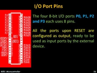 I/O Port Pins
• The four 8-bit I/O ports P0, P1, P2
and P3 each uses 8 pins.
• All the ports upon RESET are
configured as output, ready to be
used as input ports by the external
device.
8051 Microcontroller 26
 