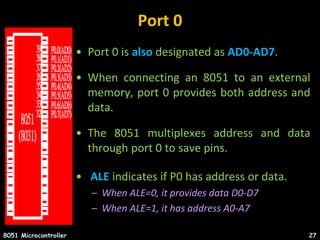 Port 0
• Port 0 is also designated as AD0-AD7.
• When connecting an 8051 to an external
memory, port 0 provides both address and
data.
• The 8051 multiplexes address and data
through port 0 to save pins.
• ALE indicates if P0 has address or data.
– When ALE=0, it provides data D0-D7
– When ALE=1, it has address A0-A7
8051 Microcontroller 27
 