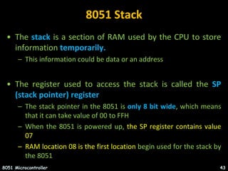 8051 Stack
• The stack is a section of RAM used by the CPU to store
information temporarily.
– This information could be data or an address
• The register used to access the stack is called the SP
(stack pointer) register
– The stack pointer in the 8051 is only 8 bit wide, which means
that it can take value of 00 to FFH
– When the 8051 is powered up, the SP register contains value
07
– RAM location 08 is the first location begin used for the stack by
the 8051
8051 Microcontroller 43
 