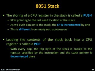 8051 Stack
• The storing of a CPU register in the stack is called a PUSH
– SP is pointing to the last used location of the stack
– As we push data onto the stack, the SP is incremented by one
– This is different from many microprocessors
• Loading the contents of the stack back into a CPU
register is called a POP
– With every pop, the top byte of the stack is copied to the
register specified by the instruction and the stack pointer is
decremented once
8051 Microcontroller 44
 