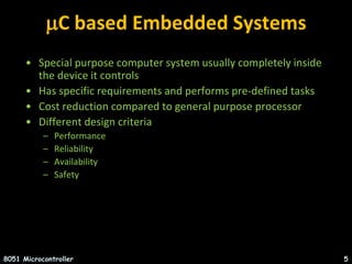 C based Embedded Systems
• Special purpose computer system usually completely inside
the device it controls
• Has specific requirements and performs pre-defined tasks
• Cost reduction compared to general purpose processor
• Different design criteria
– Performance
– Reliability
– Availability
– Safety
8051 Microcontroller 5
 
