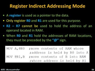 Register Indirect Addressing Mode
• A register is used as a pointer to the data.
• Only register R0 and R1 are used for this purpose.
• R2 – R7 cannot be used to hold the address of an
operand located in RAM.
• When R0 and R1 hold the addresses of RAM locations,
they must be preceded by the “@” sign.
8051 Microcontroller 58
 