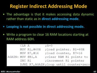 Register Indirect Addressing Mode
• The advantage is that it makes accessing data dynamic
rather than static as in direct addressing mode.
• Looping is not possible in direct addressing mode.
• Write a program to clear 16 RAM locations starting at
RAM address 60H.
8051 Microcontroller 60
 