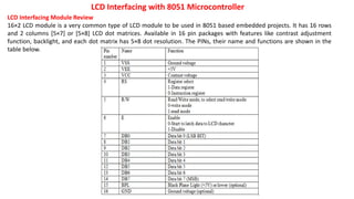 LCD Interfacing with 8051 Microcontroller
LCD Interfacing Module Review
16×2 LCD module is a very common type of LCD module to be used in 8051 based embedded projects. It has 16 rows
and 2 columns [5×7] or [5×8] LCD dot matrices. Available in 16 pin packages with features like contrast adjustment
function, backlight, and each dot matrix has 5×8 dot resolution. The PINs, their name and functions are shown in the
table below.
 