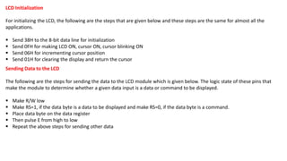 LCD Initialization
For initializing the LCD, the following are the steps that are given below and these steps are the same for almost all the
applications.
▪ Send 38H to the 8-bit data line for initialization
▪ Send 0FH for making LCD ON, cursor ON, cursor blinking ON
▪ Send 06H for incrementing cursor position
▪ Send 01H for clearing the display and return the cursor
Sending Data to the LCD
The following are the steps for sending the data to the LCD module which is given below. The logic state of these pins that
make the module to determine whether a given data input is a data or command to be displayed.
▪ Make R/W low
▪ Make RS=1, if the data byte is a data to be displayed and make RS=0, if the data byte is a command.
▪ Place data byte on the data register
▪ Then pulse E from high to low
▪ Repeat the above steps for sending other data
 