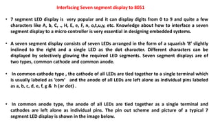 Interfacing Seven segment display to 8051
• 7 segment LED display is very popular and it can display digits from 0 to 9 and quite a few
characters like A, b, C, ., H, E, e, F, n, o,t,u,y, etc. Knowledge about how to interface a seven
segment display to a micro controller is very essential in designing embedded systems.
• A seven segment display consists of seven LEDs arranged in the form of a squarish ‘8’ slightly
inclined to the right and a single LED as the dot character. Different characters can be
displayed by selectively glowing the required LED segments. Seven segment displays are of
two types, common cathode and common anode.
• In common cathode type , the cathode of all LEDs are tied together to a single terminal which
is usually labeled as ‘com‘ and the anode of all LEDs are left alone as individual pins labeled
as a, b, c, d, e, f, g & h (or dot) .
• In common anode type, the anode of all LEDs are tied together as a single terminal and
cathodes are left alone as individual pins. The pin out scheme and picture of a typical 7
segment LED display is shown in the image below.
 