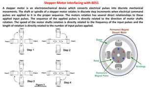 Stepper Motor Interfacing with 8051
A stepper motor is an electromechanical device which converts electrical pulses into discrete mechanical
movements. The shaft or spindle of a stepper motor rotates in discrete step increments when electrical command
pulses are applied to it in the proper sequence. The motors rotation has several direct relationships to these
applied input pulses. The sequence of the applied pulses is directly related to the direction of motor shafts
rotation. The speed of the motor shafts rotation is directly related to the frequency of the input pulses and the
length of rotation is directly related to the number of input pulses applied.
 