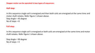 Stepper motor can be operated in two types of sequences:
Half step:
In this sequence single coil is energized and then both coils are energized at the same time and
motor shaft rotates. Refer figure 1 shown above.
Step Angle = 45 degree
No of steps = 8
Full step:
In this sequence single coil is energized or both coils are energized at the same time and motor
shaft rotates. Refer figure 1 shown above.
Step Angle = 90 degree
No of steps = 4
 
