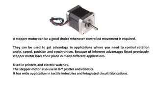 A stepper motor can be a good choice whenever controlled movement is required.
They can be used to get advantage in applications where you need to control rotation
angle, speed, position and synchronism. Because of inherent advantages listed previously,
stepper motor have their place in many different applications.
Used in printers and electric watches.
The stepper motor also use in X-Y plotter and robotics.
It has wide application in textile industries and integrated circuit fabrications.
 