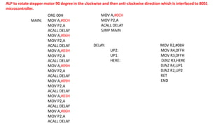 ALP to rotate stepper motor 90 degree in the clockwise and then anti-clockwise direction which is interfaced to 8051
microcontroller.
ORG 00H
MAIN: MOV A,#0CH
MOV P2,A
ACALL DELAY
MOV A,#06H
MOV P2,A
ACALL DELAY
MOV A,#03H
MOV P2,A
ACALL DELAY
MOV A,#09H
MOV P2,A
ACALL DELAY
MOV A,#09H
MOV P2,A
ACALL DELAY
MOV A,#03H
MOV P2,A
ACALL DELAY
MOV A,#06H
MOV P2,A
ACALL DELAY
DELAY: MOV R2,#08H
UP2: MOV R4,0FFH
UP1: MOV R3,0FFH
HERE: DJNZ R3,HERE
DJNZ R4,UP1
DJNZ R2,UP2
RET
END
MOV A,#0CH
MOV P2,A
ACALL DELAY
SJMP MAIN
 