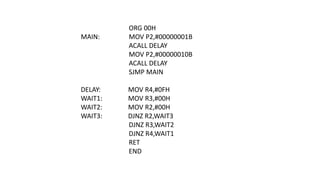 ORG 00H
MAIN: MOV P2,#00000001B
ACALL DELAY
MOV P2,#00000010B
ACALL DELAY
SJMP MAIN
DELAY: MOV R4,#0FH
WAIT1: MOV R3,#00H
WAIT2: MOV R2,#00H
WAIT3: DJNZ R2,WAIT3
DJNZ R3,WAIT2
DJNZ R4,WAIT1
RET
END
 