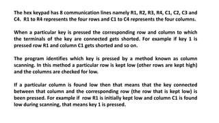The hex keypad has 8 communication lines namely R1, R2, R3, R4, C1, C2, C3 and
C4. R1 to R4 represents the four rows and C1 to C4 represents the four columns.
When a particular key is pressed the corresponding row and column to which
the terminals of the key are connected gets shorted. For example if key 1 is
pressed row R1 and column C1 gets shorted and so on.
The program identifies which key is pressed by a method known as column
scanning. In this method a particular row is kept low (other rows are kept high)
and the columns are checked for low.
If a particular column is found low then that means that the key connected
between that column and the corresponding row (the row that is kept low) is
been pressed. For example if row R1 is initially kept low and column C1 is found
low during scanning, that means key 1 is pressed.
 