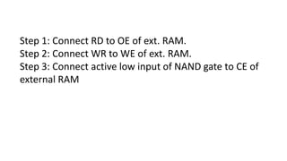 Step 1: Connect RD to OE of ext. RAM.
Step 2: Connect WR to WE of ext. RAM.
Step 3: Connect active low input of NAND gate to CE of
external RAM
 