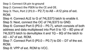 Step 1: Connect EA pin to ground
Step 2: Connect the PSEN to the CE and OE.
Step 3: Then, Port 2 (P2.0 – P2.7) to A8 – A12 pins of ext.
ROM.
Step 4: Connect ALE to G of 74LS373 latch to enable it.
Step 5: Next, connect the OC of 74LS373 to GND.
Step 6: Connect Port 0 (P0.0 – P0.7), which consists of both
address and data multiplexed into Port 0 to 1D – 8D pins of
74LS373 latch to demultiplex it and 1Q – 8Q of the latch to
A0 – A7 of ext. ROM.
Step 7: Connect Port 0 (P0.0 – P0.7) to D0 – D7 of the ext.
ROM.
Step 8: VPP of ext. ROM to VCC.
 