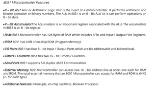 8051 Microcontroller Features
•8 – Bit ALU: ALU or Arithmetic Logic Unit is the heart of a microcontroller. It performs arithmetic and
bitwise operation on binary numbers. The ALU in 8051 is an 8 – Bit ALU i.e. it can perform operations on
8 – bit data.
•8 – Bit Accumulator:The Accumulator is an important register associated with the ALU. The accumulator
in 8051 is an 8 – bit register.
•RAM: 8051 Microcontroller has 128 Bytes of RAM which includes SFRs and Input / Output Port Registers.
•ROM: 8051 has 4 KB of on-chip ROM (Program Memory).
•I/O Ports: 8051 has four 8 – bit Input / Output Ports which are bit addressable and bidirectional.
•Timers / Counters: 8051 has two 16 – bit Timers / Counters.
•Serial Port: 8051 supports full duplex UART Communication.
•External Memory: 8051Microcontroller can access two 16 – bit address line at once: one each for RAM
and ROM. The total external memory that an 8051 Microcontroller can access for RAM and ROM is 64KB
(216 for each type).
•Additional Features: Interrupts, on-chip oscillator, Boolean Processor.
 